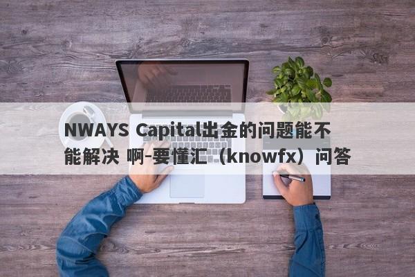 NWAYS Capital出金的问题能不能解决 啊-要懂汇（knowfx）问答