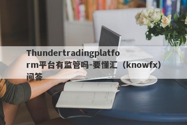 Thundertradingplatform平台有监管吗-要懂汇（knowfx）问答