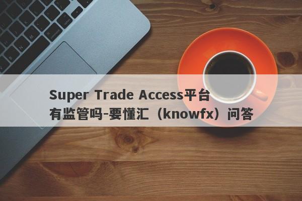 Super Trade Access平台有监管吗-要懂汇（knowfx）问答