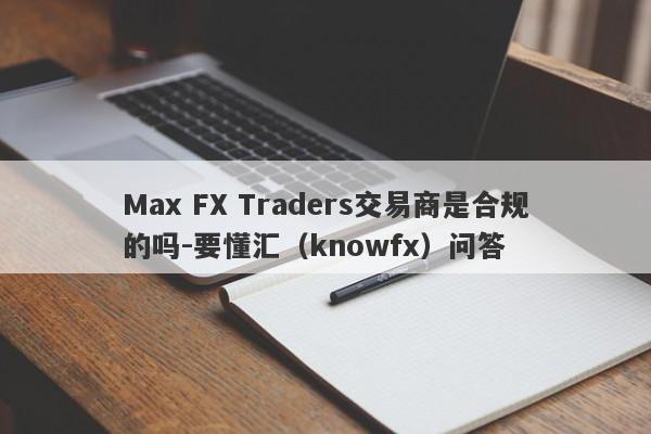 Max FX Traders交易商是合规的吗-要懂汇（knowfx）问答