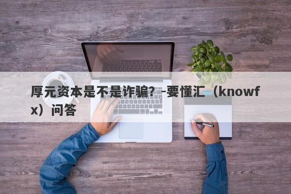 厚元资本是不是诈骗？-要懂汇（knowfx）问答