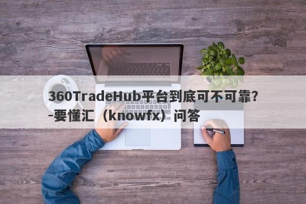 360TradeHub平台到底可不可靠？-要懂汇（knowfx）问答