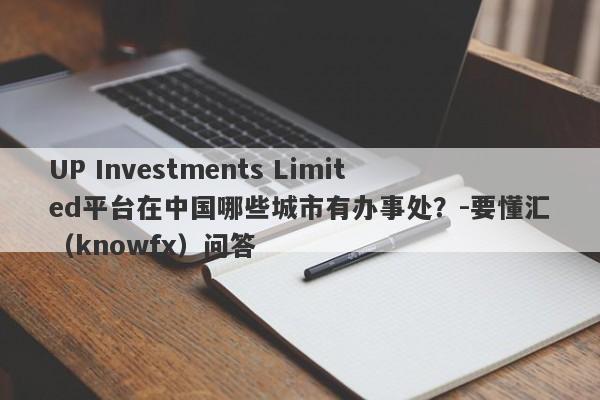 UP Investments Limited平台在中国哪些城市有办事处？-要懂汇（knowfx）问答