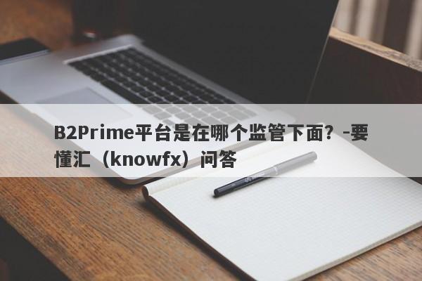 B2Prime平台是在哪个监管下面？-要懂汇（knowfx）问答