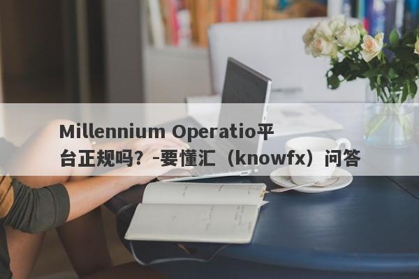 Millennium Operatio平台正规吗？-要懂汇（knowfx）问答