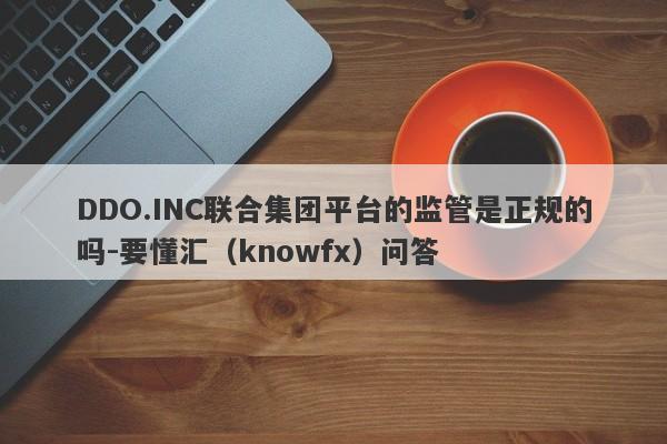 DDO.INC联合集团平台的监管是正规的吗-要懂汇（knowfx）问答