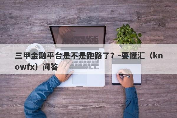 三甲金融平台是不是跑路了？-要懂汇（knowfx）问答