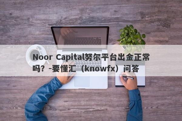 Noor Capital努尔平台出金正常吗？-要懂汇（knowfx）问答