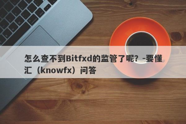 怎么查不到Bitfxd的监管了呢？-要懂汇（knowfx）问答