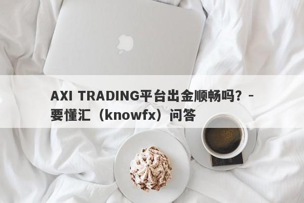 AXI TRADING平台出金顺畅吗？-要懂汇（knowfx）问答