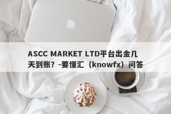 ASCC MARKET LTD平台出金几天到账？-要懂汇（knowfx）问答