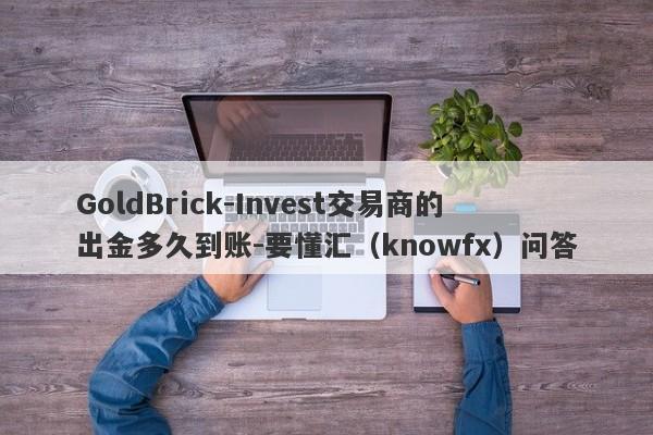 GoldBrick-Invest交易商的出金多久到账-要懂汇（knowfx）问答