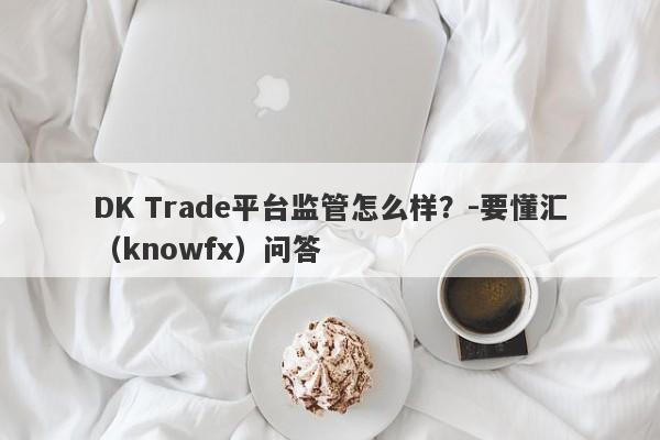 DK Trade平台监管怎么样？-要懂汇（knowfx）问答