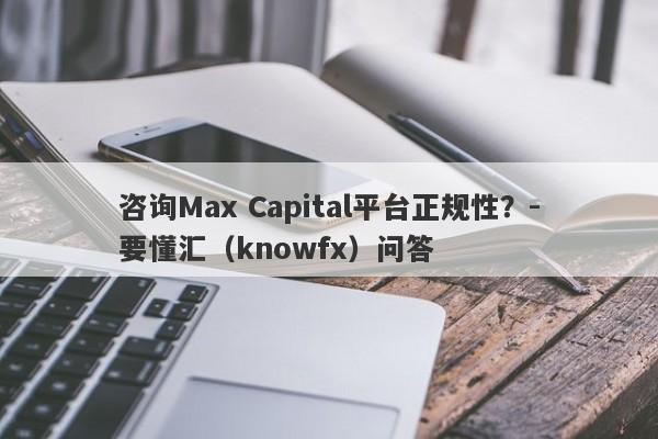 咨询Max Capital平台正规性？-要懂汇（knowfx）问答