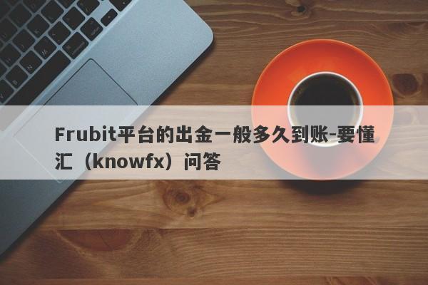 Frubit平台的出金一般多久到账-要懂汇（knowfx）问答