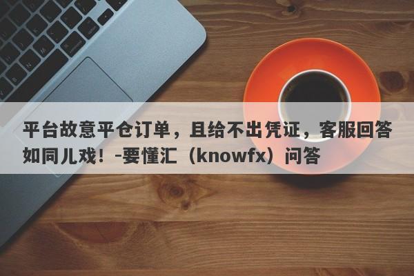 平台故意平仓订单，且给不出凭证，客服回答如同儿戏！-要懂汇（knowfx）问答