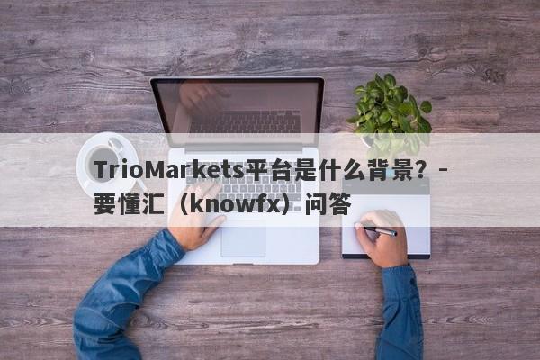 TrioMarkets平台是什么背景？-要懂汇（knowfx）问答