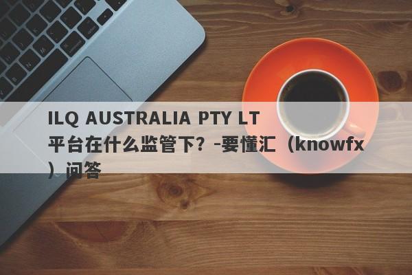 ILQ AUSTRALIA PTY LT平台在什么监管下？-要懂汇（knowfx）问答