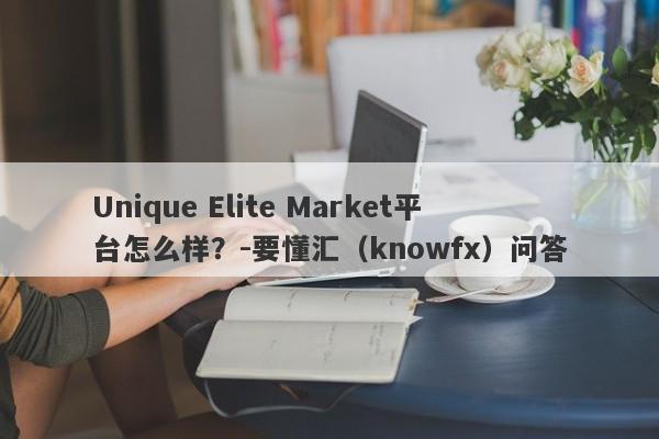 Unique Elite Market平台怎么样？-要懂汇（knowfx）问答