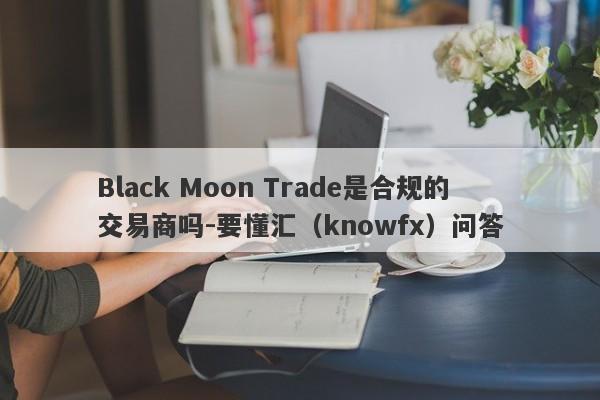 Black Moon Trade是合规的交易商吗-要懂汇（knowfx）问答