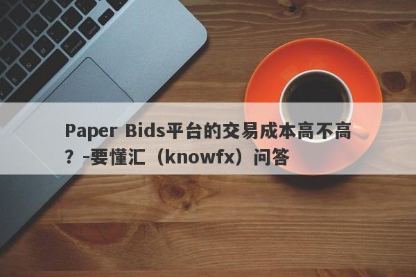 Paper Bids平台的交易成本高不高？-要懂汇（knowfx）问答