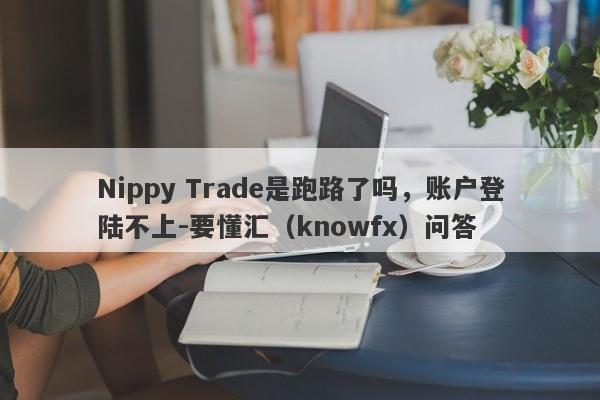 Nippy Trade是跑路了吗，账户登陆不上-要懂汇（knowfx）问答