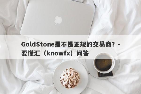 GoldStone是不是正规的交易商？-要懂汇（knowfx）问答