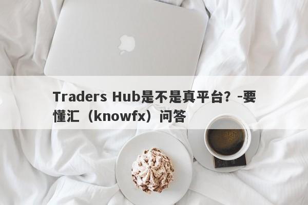 Traders Hub是不是真平台？-要懂汇（knowfx）问答