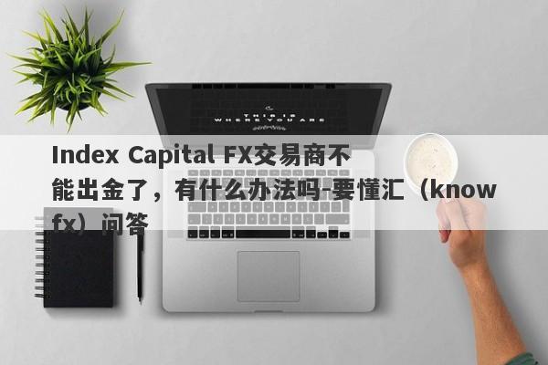 Index Capital FX交易商不能出金了，有什么办法吗-要懂汇（knowfx）问答