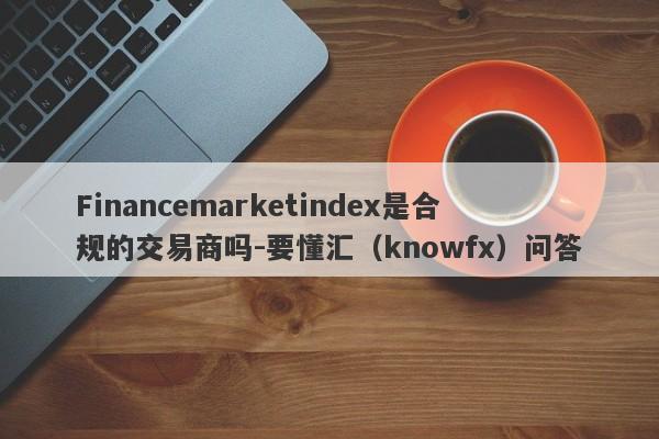 Financemarketindex是合规的交易商吗-要懂汇（knowfx）问答