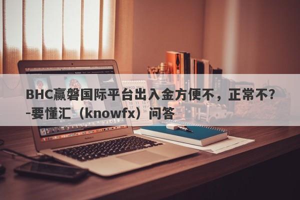 BHC赢磐国际平台出入金方便不，正常不？-要懂汇（knowfx）问答