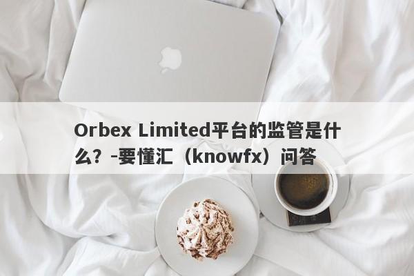 Orbex Limited平台的监管是什么？-要懂汇（knowfx）问答