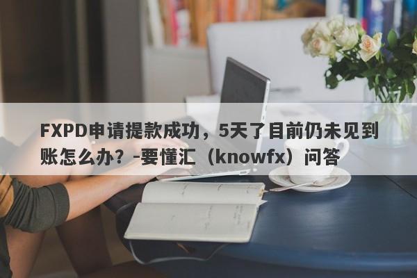 FXPD申请提款成功，5天了目前仍未见到账怎么办？-要懂汇（knowfx）问答