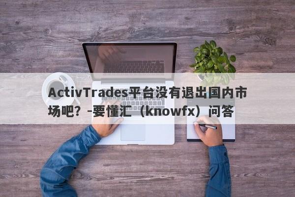 ActivTrades平台没有退出国内市场吧？-要懂汇（knowfx）问答