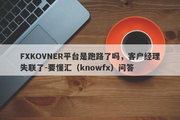 FXKOVNER平台是跑路了吗，客户经理失联了-要懂汇（knowfx）问答