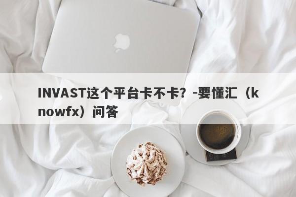 INVAST这个平台卡不卡？-要懂汇（knowfx）问答