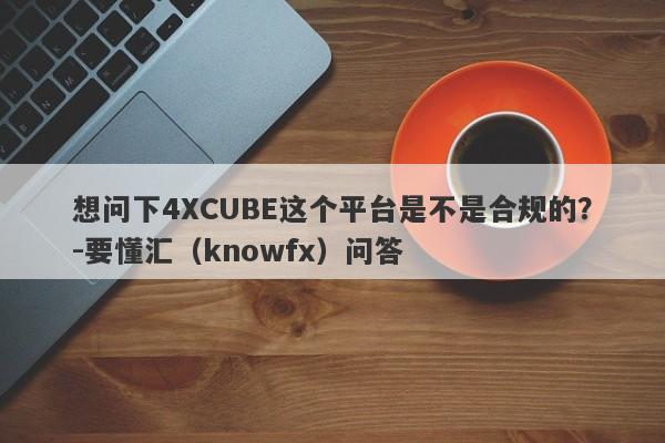 想问下4XCUBE这个平台是不是合规的？-要懂汇（knowfx）问答