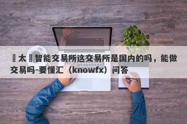 亞太區智能交易所这交易所是国内的吗，能做交易吗-要懂汇（knowfx）问答