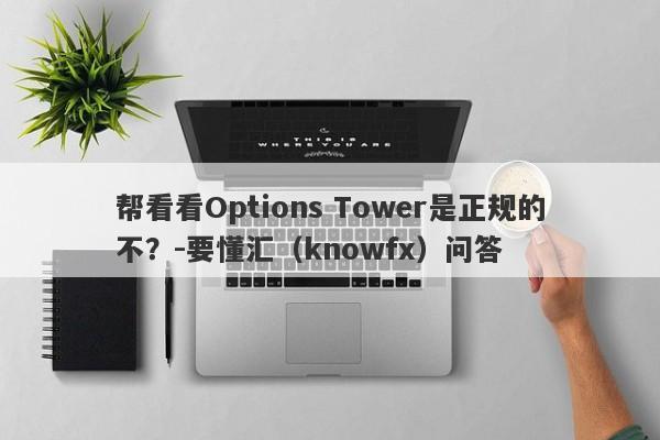 帮看看Options Tower是正规的不？-要懂汇（knowfx）问答