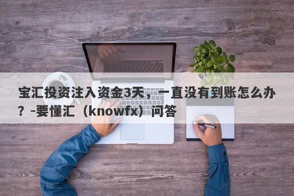 宝汇投资注入资金3天，一直没有到账怎么办？-要懂汇（knowfx）问答