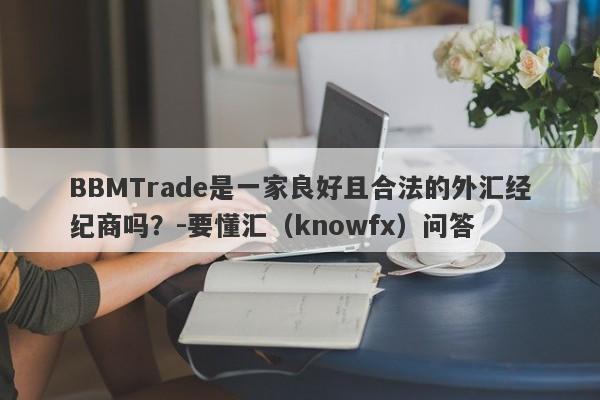 BBMTrade是一家良好且合法的外汇经纪商吗？-要懂汇（knowfx）问答