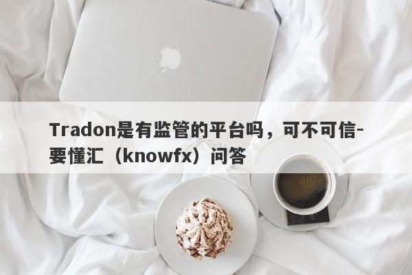 Tradon是有监管的平台吗，可不可信-要懂汇（knowfx）问答