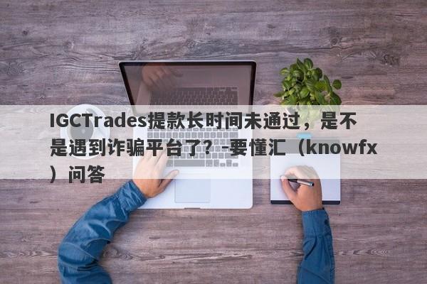 IGCTrades提款长时间未通过，是不是遇到诈骗平台了？-要懂汇（knowfx）问答