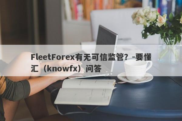 FleetForex有无可信监管？-要懂汇（knowfx）问答