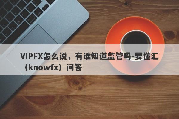 VIPFX怎么说，有谁知道监管吗-要懂汇（knowfx）问答