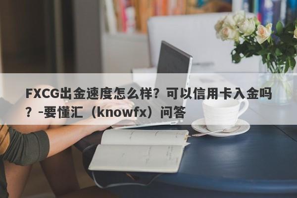 FXCG出金速度怎么样？可以信用卡入金吗？-要懂汇（knowfx）问答