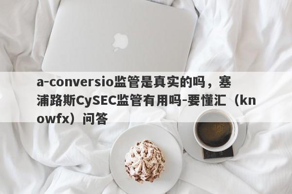 a-conversio监管是真实的吗，塞浦路斯CySEC监管有用吗-要懂汇（knowfx）问答