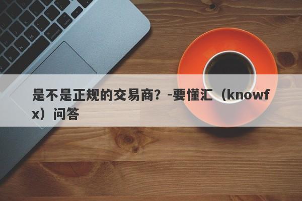 是不是正规的交易商？-要懂汇（knowfx）问答