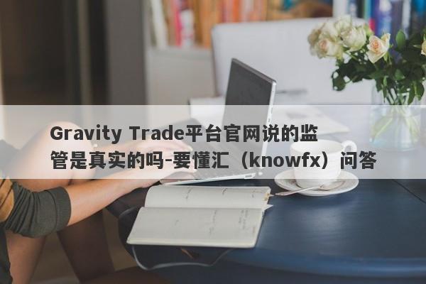 Gravity Trade平台官网说的监管是真实的吗-要懂汇（knowfx）问答