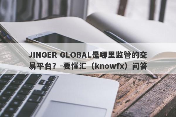 JINGER GLOBAL是哪里监管的交易平台？-要懂汇（knowfx）问答